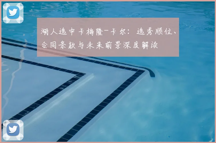 湖人选中卡梅隆-卡尔：选秀顺位、合同条款与未来前景深度解读