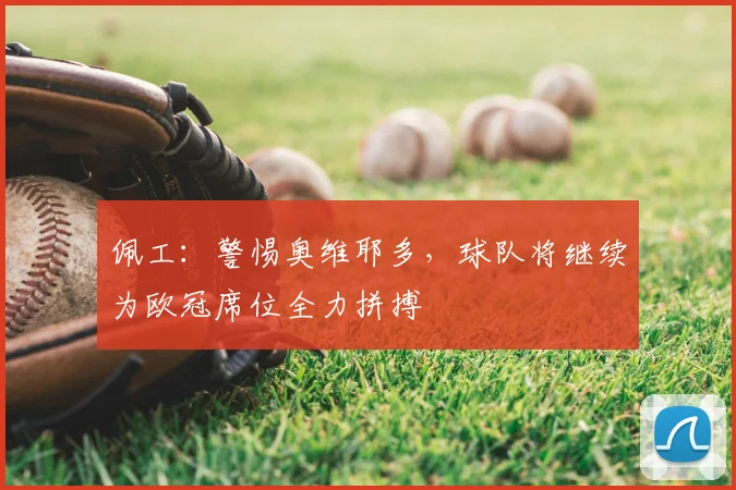 佩工:警惕奥维耶多,球队将继续为欧冠席位全力拼搏