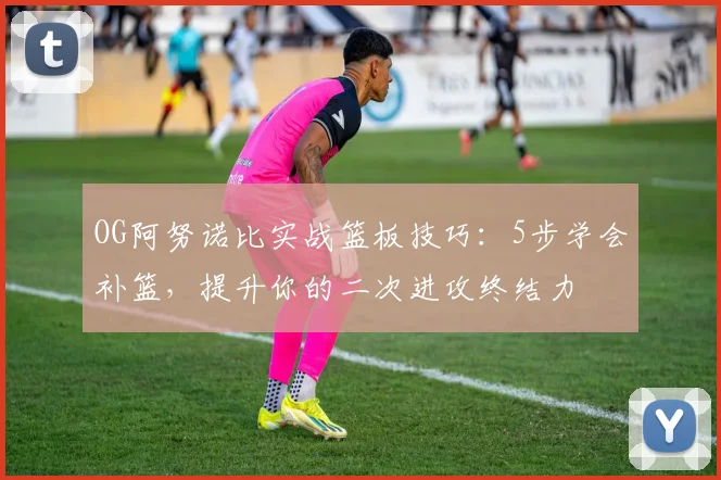 OG阿努诺比实战篮板技巧：5步学会补篮，提升你的二次进攻终结力